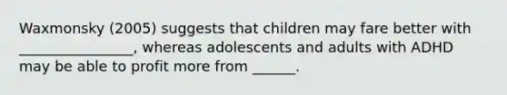 Waxmonsky (2005) suggests that children may fare better with ________________, whereas adolescents and adults with ADHD may be able to profit more from ______.