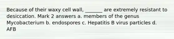 Because of their waxy cell wall, _______ are extremely resistant to desiccation. Mark 2 answers a. members of the genus Mycobacterium b. endospores c. Hepatitis B virus particles d. AFB