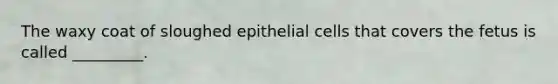 The waxy coat of sloughed epithelial cells that covers the fetus is called _________.