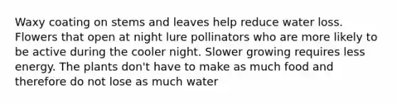 Waxy coating on stems and leaves help reduce water loss. Flowers that open at night lure pollinators who are more likely to be active during the cooler night. Slower growing requires less energy. The plants don't have to make as much food and therefore do not lose as much water