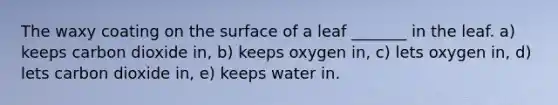 The waxy coating on the surface of a leaf _______ in the leaf. a) keeps carbon dioxide in, b) keeps oxygen in, c) lets oxygen in, d) lets carbon dioxide in, e) keeps water in.