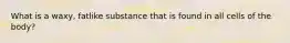 What is a waxy, fatlike substance that is found in all cells of the body?