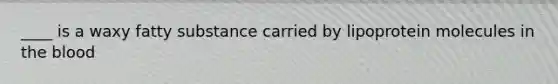 ____ is a waxy fatty substance carried by lipoprotein molecules in the blood