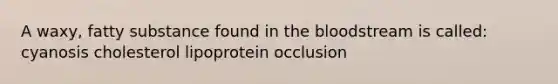 A waxy, fatty substance found in the bloodstream is called: cyanosis cholesterol lipoprotein occlusion