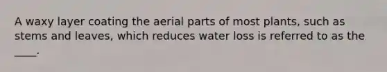 A waxy layer coating the aerial parts of most plants, such as stems and leaves, which reduces water loss is referred to as the ____.