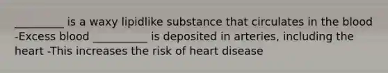 _________ is a waxy lipidlike substance that circulates in the blood -Excess blood __________ is deposited in arteries, including the heart -This increases the risk of heart disease