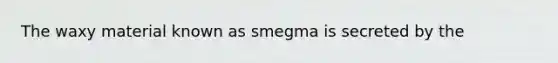 The waxy material known as smegma is secreted by the