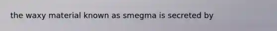 the waxy material known as smegma is secreted by