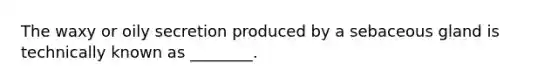 The waxy or oily secretion produced by a sebaceous gland is technically known as ________.