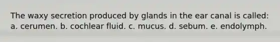 The waxy secretion produced by glands in the ear canal is called: a. cerumen. b. cochlear fluid. c. mucus. d. sebum. e. endolymph.