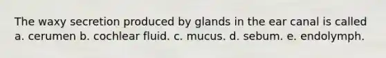 The waxy secretion produced by glands in the ear canal is called a. cerumen b. cochlear fluid. c. mucus. d. sebum. e. endolymph.