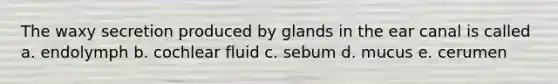 The waxy secretion produced by glands in the ear canal is called a. endolymph b. cochlear fluid c. sebum d. mucus e. cerumen