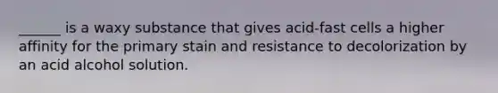 ______ is a waxy substance that gives acid-fast cells a higher affinity for the primary stain and resistance to decolorization by an acid alcohol solution.