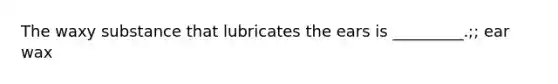 The waxy substance that lubricates the ears is _________.;; ear wax