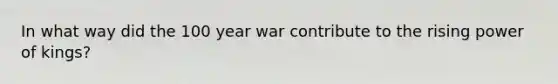 In what way did the 100 year war contribute to the rising power of kings?