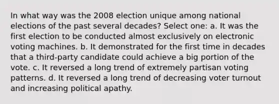 In what way was the 2008 election unique among national elections of the past several decades? Select one: a. It was the first election to be conducted almost exclusively on electronic voting machines. b. It demonstrated for the first time in decades that a third-party candidate could achieve a big portion of the vote. c. It reversed a long trend of extremely partisan voting patterns. d. It reversed a long trend of decreasing voter turnout and increasing political apathy.