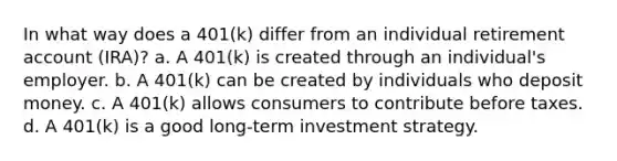 In what way does a 401(k) differ from an individual retirement account (IRA)? a. A 401(k) is created through an individual's employer. b. A 401(k) can be created by individuals who deposit money. c. A 401(k) allows consumers to contribute before taxes. d. A 401(k) is a good long-term investment strategy.