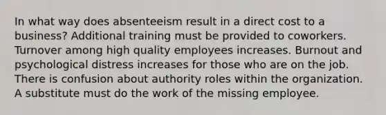 In what way does absenteeism result in a direct cost to a business? Additional training must be provided to coworkers. Turnover among high quality employees increases. Burnout and psychological distress increases for those who are on the job. There is confusion about authority roles within the organization. A substitute must do the work of the missing employee.