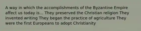 A way in which the accomplishments of the Byzantine Empire affect us today is... They preserved the Christian religion They invented writing They began the practice of agriculture They were the first Europeans to adopt Christianity