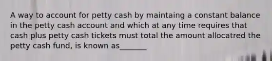 A way to account for petty cash by maintaing a constant balance in the petty cash account and which at any time requires that cash plus petty cash tickets must total the amount allocatred the petty cash fund, is known as_______