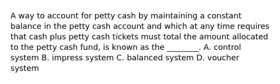 A way to account for petty cash by maintaining a constant balance in the petty cash account and which at any time requires that cash plus petty cash tickets must total the amount allocated to the petty cash​ fund, is known as the​ ________. A. control system B. impress system C. balanced system D. voucher system