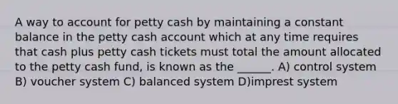 A way to account for petty cash by maintaining a constant balance in the petty cash account which at any time requires that cash plus petty cash tickets must total the amount allocated to the petty cash fund, is known as the ______. A) control system B) voucher system C) balanced system D)imprest system