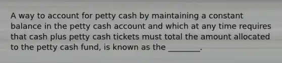 A way to account for petty cash by maintaining a constant balance in the petty cash account and which at any time requires that cash plus petty cash tickets must total the amount allocated to the petty cash fund, is known as the ________.