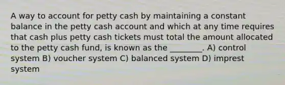 A way to account for petty cash by maintaining a constant balance in the petty cash account and which at any time requires that cash plus petty cash tickets must total the amount allocated to the petty cash fund, is known as the ________. A) control system B) voucher system C) balanced system D) imprest system