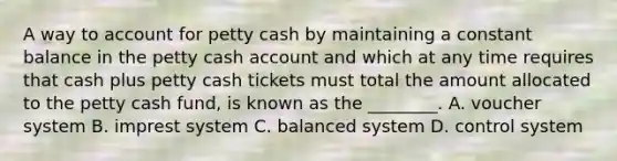 A way to account for petty cash by maintaining a constant balance in the petty cash account and which at any time requires that cash plus petty cash tickets must total the amount allocated to the petty cash​ fund, is known as the​ ________. A. voucher system B. imprest system C. balanced system D. control system