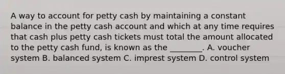 A way to account for petty cash by maintaining a constant balance in the petty cash account and which at any time requires that cash plus petty cash tickets must total the amount allocated to the petty cash​ fund, is known as the​ ________. A. voucher system B. balanced system C. imprest system D. control system