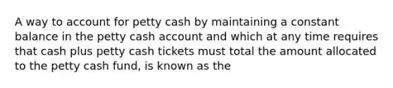 A way to account for petty cash by maintaining a constant balance in the petty cash account and which at any time requires that cash plus petty cash tickets must total the amount allocated to the petty cash​ fund, is known as the​