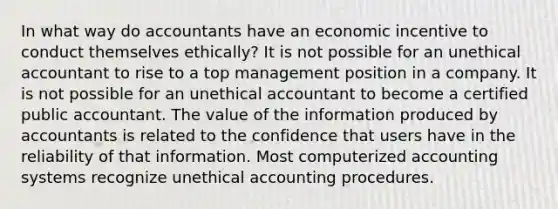 In what way do accountants have an economic incentive to conduct themselves ethically? It is not possible for an unethical accountant to rise to a top management position in a company. It is not possible for an unethical accountant to become a certified public accountant. The value of the information produced by accountants is related to the confidence that users have in the reliability of that information. Most computerized accounting systems recognize unethical accounting procedures.