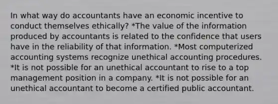 In what way do accountants have an economic incentive to conduct themselves ethically? *The value of the information produced by accountants is related to the confidence that users have in the reliability of that information. *Most computerized accounting systems recognize unethical accounting procedures. *It is not possible for an unethical accountant to rise to a top management position in a company. *It is not possible for an unethical accountant to become a certified public accountant.