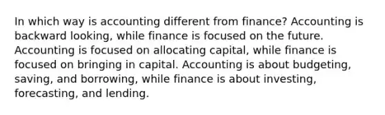 In which way is accounting different from finance? Accounting is backward looking, while finance is focused on the future. Accounting is focused on allocating capital, while finance is focused on bringing in capital. Accounting is about budgeting, saving, and borrowing, while finance is about investing, forecasting, and lending.