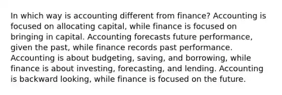 In which way is accounting different from finance? Accounting is focused on allocating capital, while finance is focused on bringing in capital. Accounting forecasts future performance, given the past, while finance records past performance. Accounting is about budgeting, saving, and borrowing, while finance is about investing, forecasting, and lending. Accounting is backward looking, while finance is focused on the future.