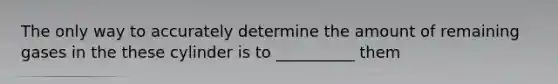 The only way to accurately determine the amount of remaining gases in the these cylinder is to __________ them