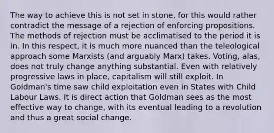 The way to achieve this is not set in stone, for this would rather contradict the message of a rejection of enforcing propositions. The methods of rejection must be acclimatised to the period it is in. In this respect, it is much more nuanced than the teleological approach some Marxists (and arguably Marx) takes. Voting, alas, does not truly change anything substantial. Even with relatively progressive laws in place, capitalism will still exploit. In Goldman's time saw child exploitation even in States with Child Labour Laws. It is direct action that Goldman sees as the most effective way to change, with its eventual leading to a revolution and thus a great social change.