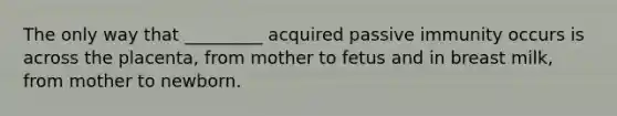 The only way that _________ acquired passive immunity occurs is across the placenta, from mother to fetus and in breast milk, from mother to newborn.