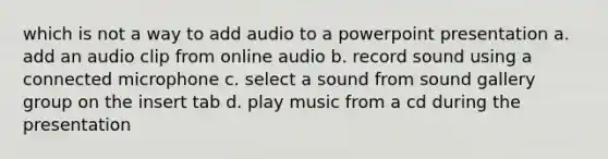 which is not a way to add audio to a powerpoint presentation a. add an audio clip from online audio b. record sound using a connected microphone c. select a sound from sound gallery group on the insert tab d. play music from a cd during the presentation