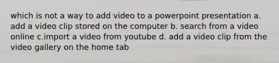 which is not a way to add video to a powerpoint presentation a. add a video clip stored on the computer b. search from a video online c.import a video from youtube d. add a video clip from the video gallery on the home tab