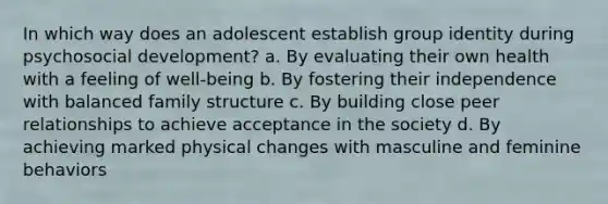 In which way does an adolescent establish group identity during psychosocial development? a. By evaluating their own health with a feeling of well-being b. By fostering their independence with balanced family structure c. By building close peer relationships to achieve acceptance in the society d. By achieving marked physical changes with masculine and feminine behaviors