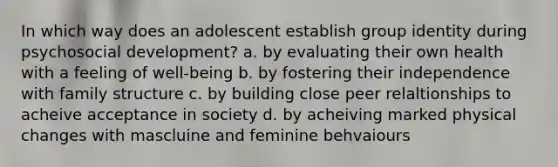 In which way does an adolescent establish group identity during psychosocial development? a. by evaluating their own health with a feeling of well-being b. by fostering their independence with family structure c. by building close peer relaltionships to acheive acceptance in society d. by acheiving marked physical changes with mascluine and feminine behvaiours