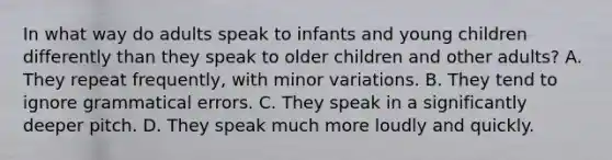 In what way do adults speak to infants and young children differently than they speak to older children and other adults? A. They repeat frequently, with minor variations. B. They tend to ignore grammatical errors. C. They speak in a significantly deeper pitch. D. They speak much more loudly and quickly.