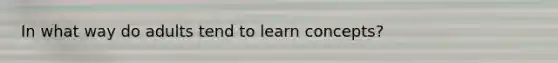 In what way do adults tend to learn concepts?