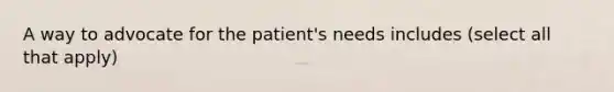 A way to advocate for the patient's needs includes (select all that apply)