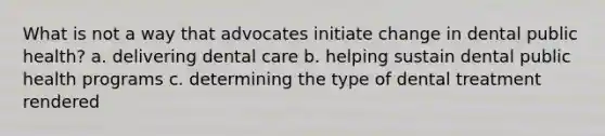 What is not a way that advocates initiate change in dental public health? a. delivering dental care b. helping sustain dental public health programs c. determining the type of dental treatment rendered