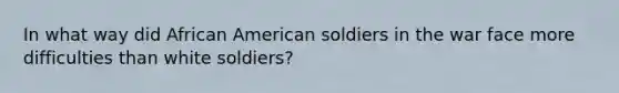 In what way did African American soldiers in the war face more difficulties than white soldiers?