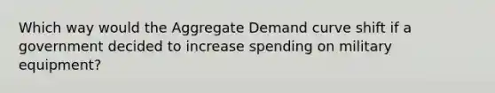 Which way would the Aggregate Demand curve shift if a government decided to increase spending on military equipment?