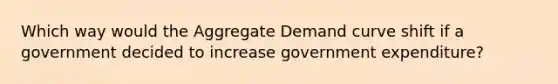 Which way would the Aggregate Demand curve shift if a government decided to increase government expenditure?