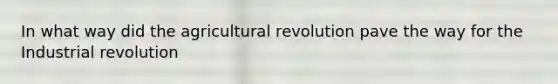 In what way did the agricultural revolution pave the way for the Industrial revolution